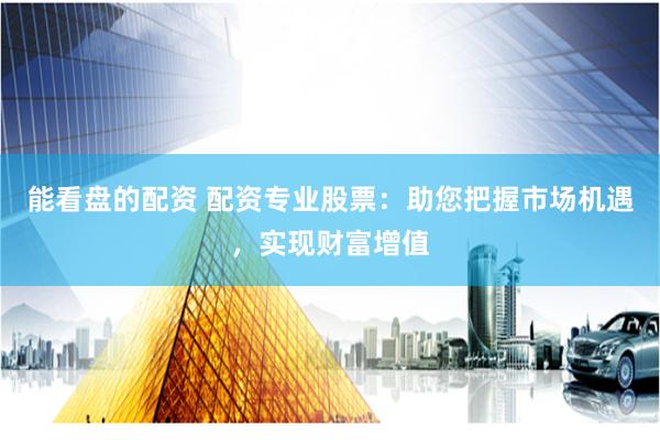 能看盘的配资 配资专业股票：助您把握市场机遇，实现财富增值