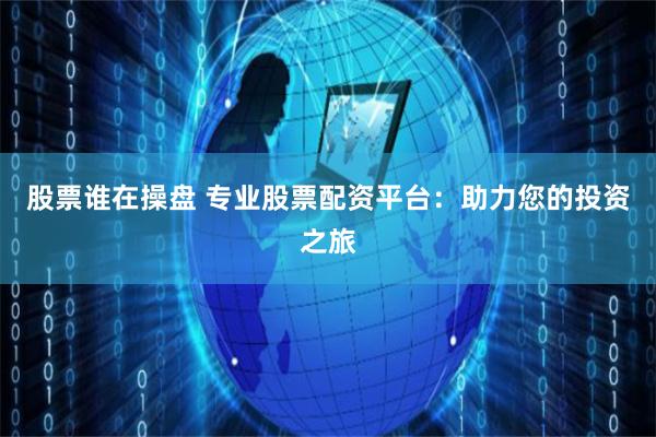 股票谁在操盘 专业股票配资平台：助力您的投资之旅