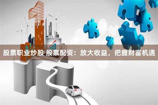 股票职业炒股 股票配资：放大收益，把握财富机遇