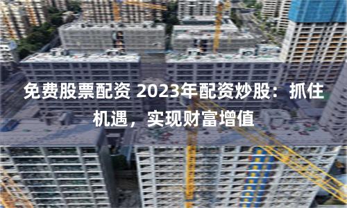 免费股票配资 2023年配资炒股：抓住机遇，实现财富增值