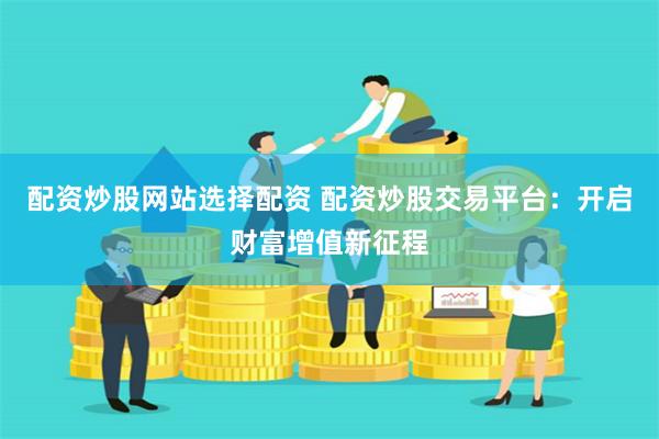 配资炒股网站选择配资 配资炒股交易平台：开启财富增值新征程