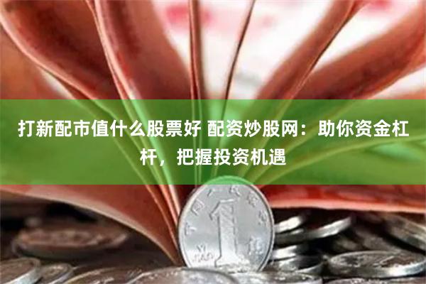 打新配市值什么股票好 配资炒股网：助你资金杠杆，把握投资机遇