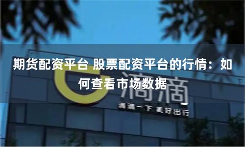 期货配资平台 股票配资平台的行情：如何查看市场数据