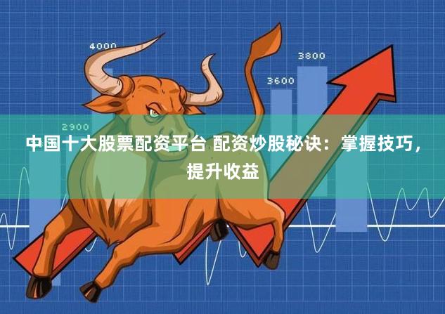 中国十大股票配资平台 配资炒股秘诀：掌握技巧，提升收益