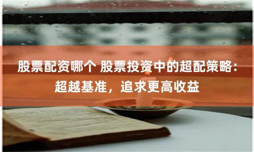 股票配资哪个 股票投资中的超配策略：超越基准，追求更高收益