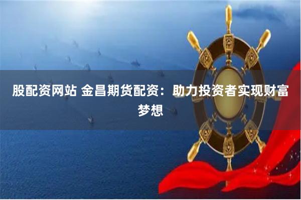 股配资网站 金昌期货配资：助力投资者实现财富梦想