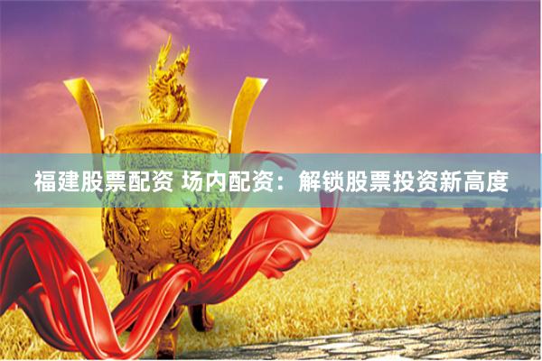 福建股票配资 场内配资：解锁股票投资新高度