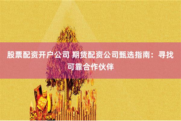 股票配资开户公司 期货配资公司甄选指南：寻找可靠合作伙伴
