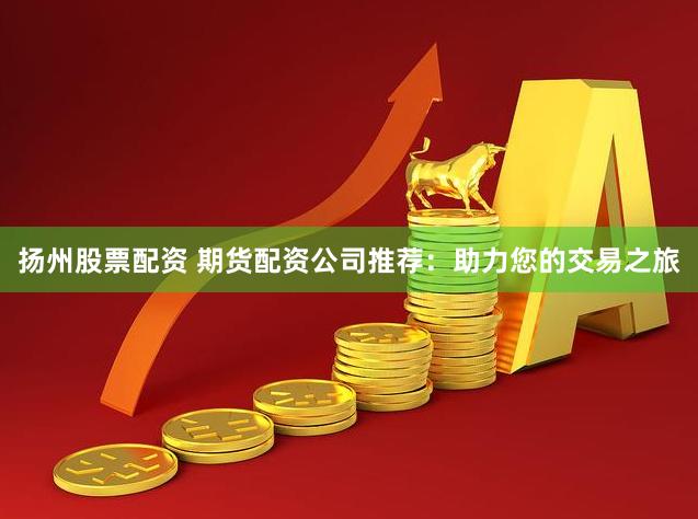 扬州股票配资 期货配资公司推荐：助力您的交易之旅