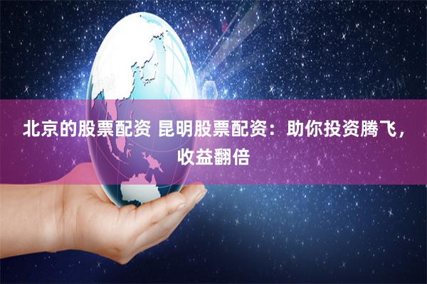 北京的股票配资 昆明股票配资：助你投资腾飞，收益翻倍