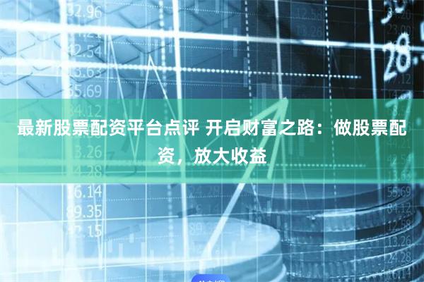 最新股票配资平台点评 开启财富之路：做股票配资，放大收益