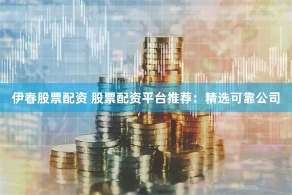 伊春股票配资 股票配资平台推荐：精选可靠公司