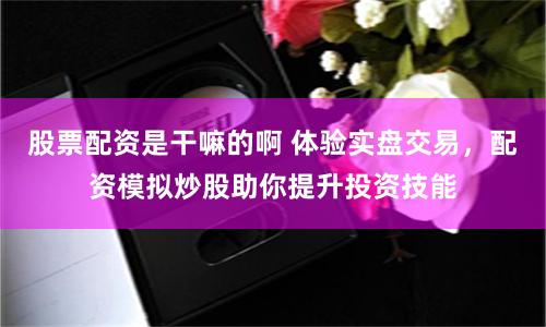 股票配资是干嘛的啊 体验实盘交易，配资模拟炒股助你提升投资技能
