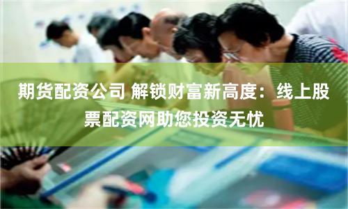 期货配资公司 解锁财富新高度：线上股票配资网助您投资无忧