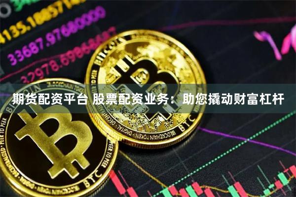期货配资平台 股票配资业务：助您撬动财富杠杆