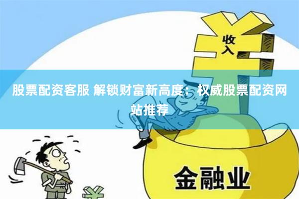 股票配资客服 解锁财富新高度：权威股票配资网站推荐