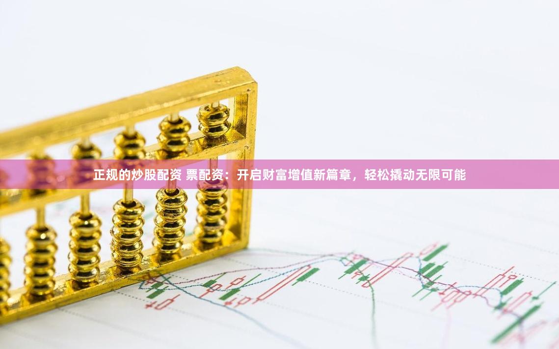正规的炒股配资 票配资：开启财富增值新篇章，轻松撬动无限可能