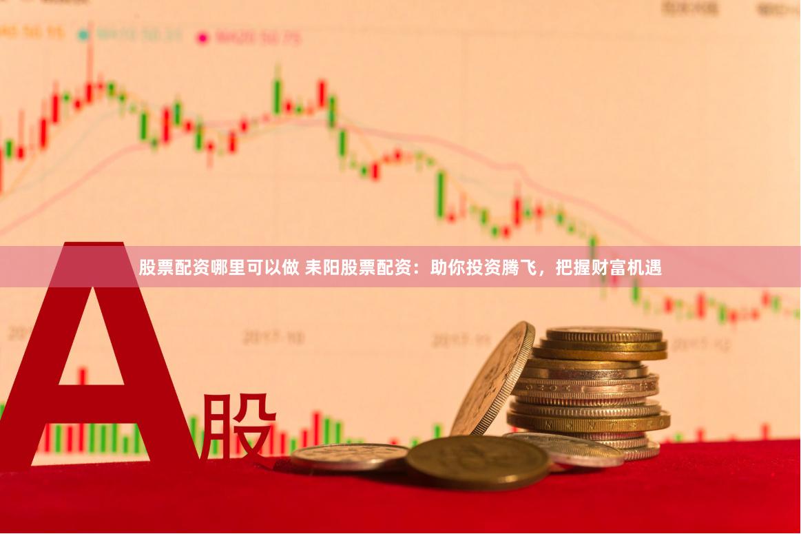 股票配资哪里可以做 耒阳股票配资：助你投资腾飞，把握财富机遇