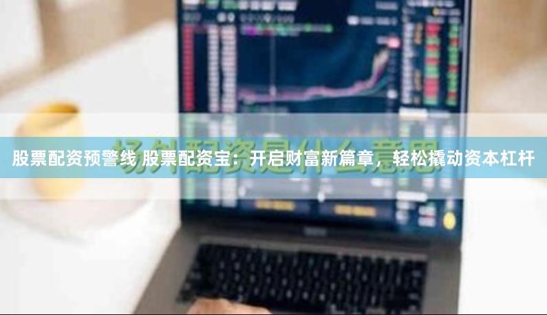 股票配资预警线 股票配资宝：开启财富新篇章，轻松撬动资本杠杆