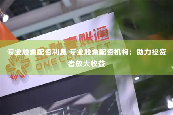 专业股票配资利息 专业股票配资机构：助力投资者放大收益