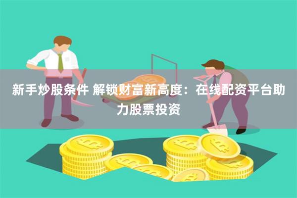 新手炒股条件 解锁财富新高度：在线配资平台助力股票投资