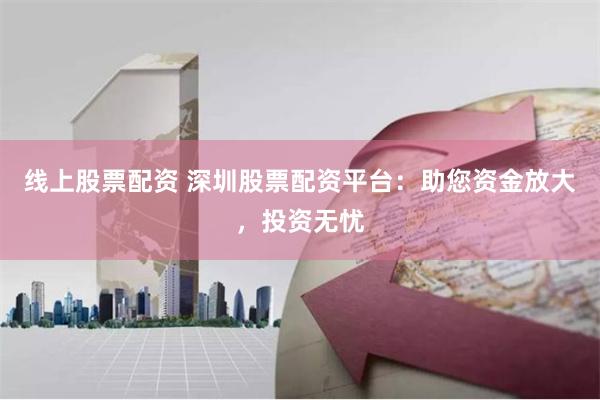 线上股票配资 深圳股票配资平台：助您资金放大，投资无忧
