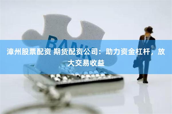 漳州股票配资 期货配资公司：助力资金杠杆，放大交易收益