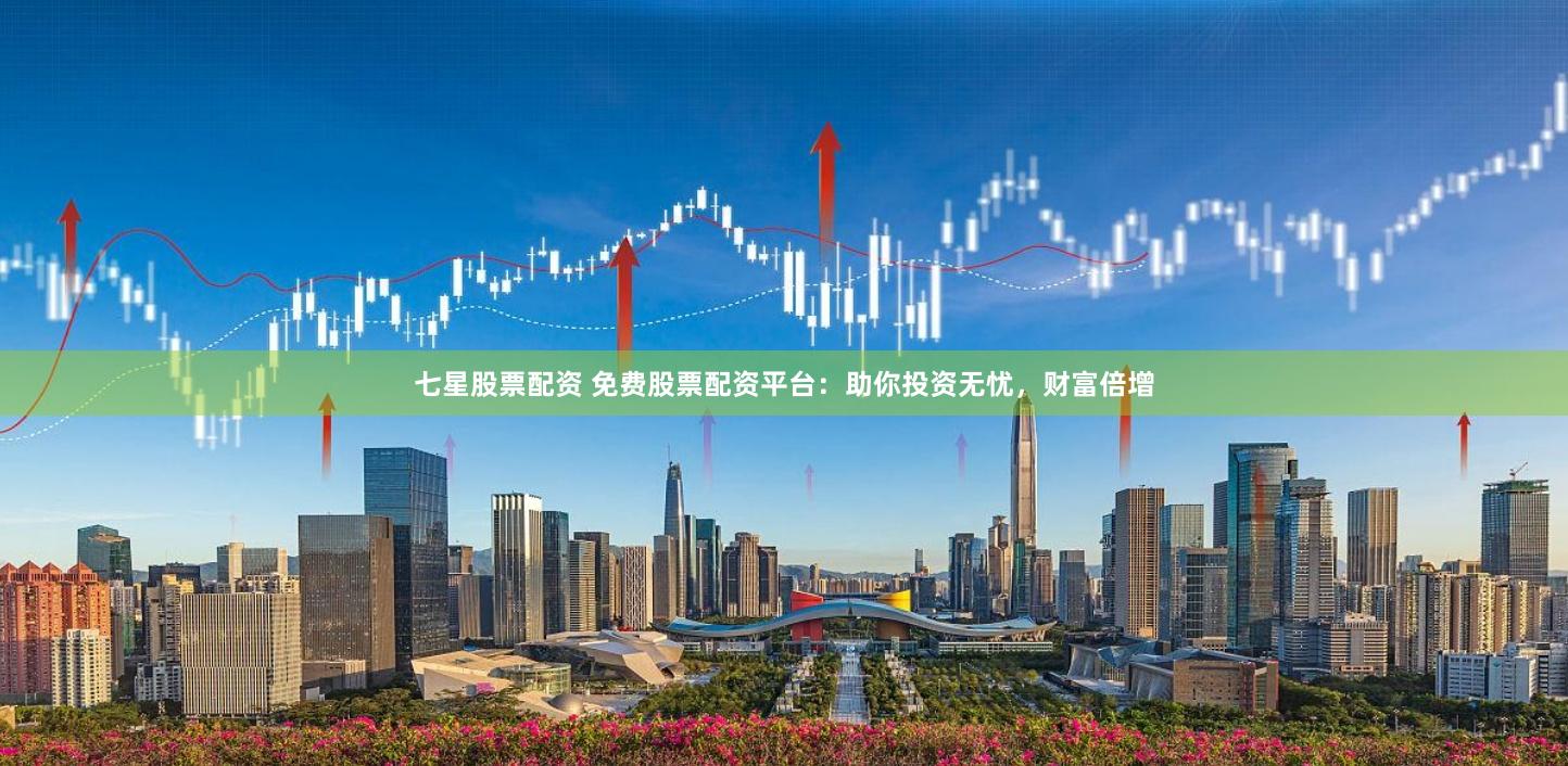 七星股票配资 免费股票配资平台：助你投资无忧，财富倍增