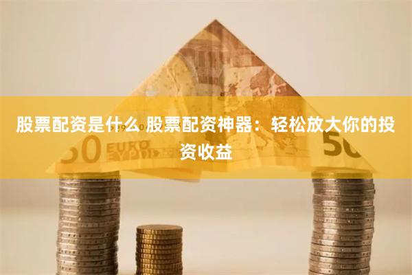 股票配资是什么 股票配资神器：轻松放大你的投资收益