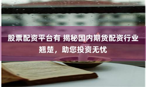 股票配资平台有 揭秘国内期货配资行业翘楚，助您投资无忧