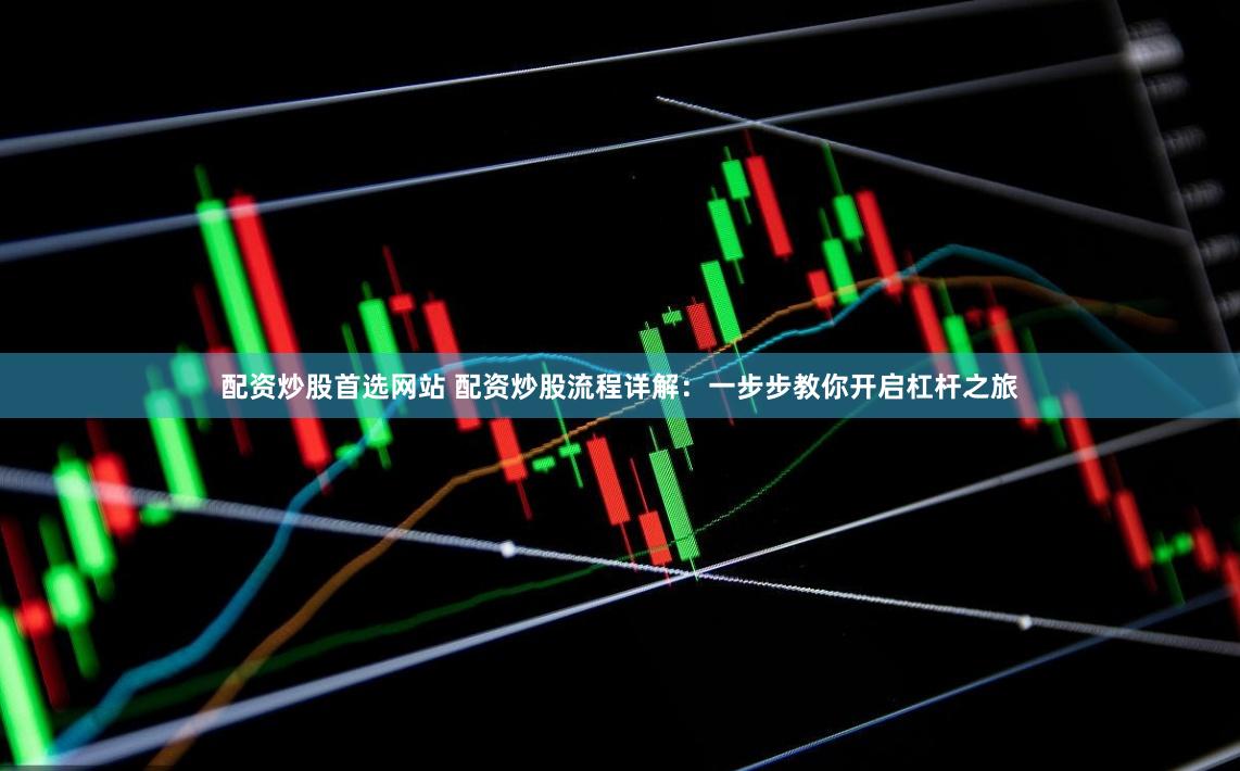 配资炒股首选网站 配资炒股流程详解：一步步教你开启杠杆之旅