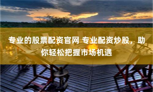 专业的股票配资官网 专业配资炒股，助你轻松把握市场机遇