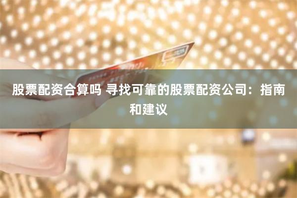 股票配资合算吗 寻找可靠的股票配资公司：指南和建议