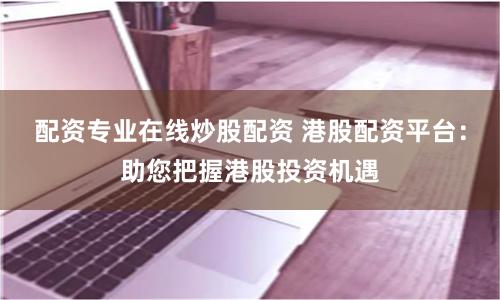 配资专业在线炒股配资 港股配资平台:助您把握港股投资机遇