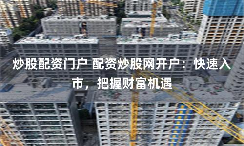 炒股配资门户 配资炒股网开户:快速入市,把握财富机遇