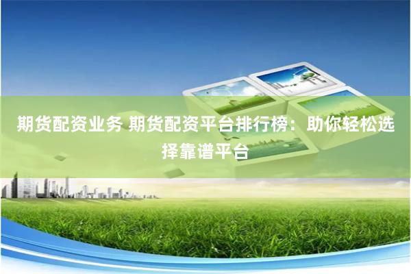 期货配资业务 期货配资平台排行榜：助你轻松选择靠谱平台