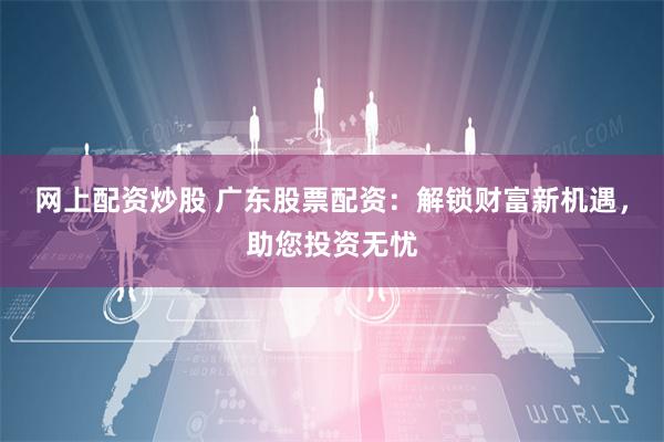 网上配资炒股 广东股票配资：解锁财富新机遇，助您投资无忧