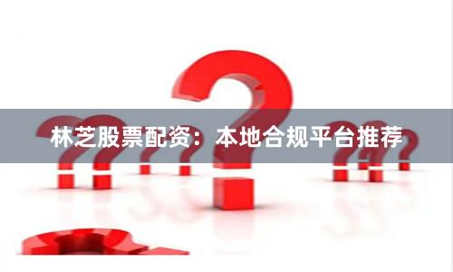 林芝股票配资：本地合规平台推荐