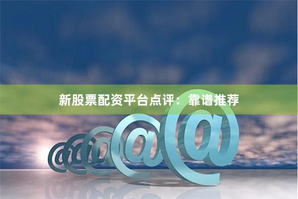 新股票配资平台点评：靠谱推荐
